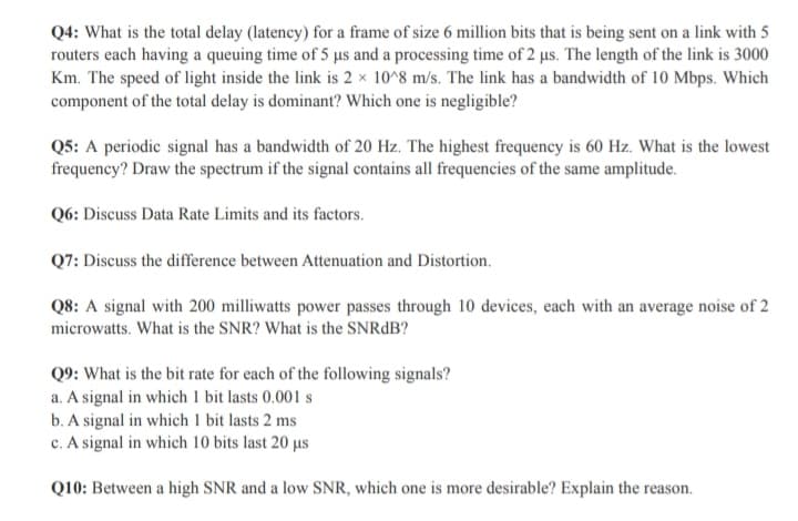 Q4: What is the total delay (latency) for a frame of size 6 million bits that is being sent on a link with 5
routers each having a queuing time of 5 us and a processing time of 2 us. The length of the link is 3000
Km. The speed of light inside the link is 2 x 10^8 m/s. The link has a bandwidth of 10 Mbps. Which
component of the total delay is dominant? Which one is negligible?
Q5: A periodic signal has a bandwidth of 20 Hz. The highest frequency is 60 Hz. What is the lowest
frequency? Draw the spectrum if the signal contains all frequencies of the same amplitude.
Q6: Discuss Data Rate Limits and its factors.
Q7: Discuss the difference between Attenuation and Distortion.
Q8: A signal with 200 milliwatts power passes through 10 devices, each with an average noise of 2
microwatts. What is the SNR? What is the SNRdB?
Q9: What is the bit rate for each of the following signals?
a. A signal in which 1 bit lasts 0.001 s
b. A signal in which 1 bit lasts 2 ms
c. A signal in which 10 bits last 20 µs
Q10: Between a high SNR and a low SNR, which one is more desirable? Explain the reason.