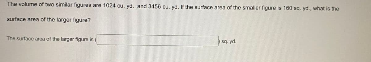 The volume of two similar figures are 1024 cu. yd. and 3456 cu, yd. If the surface area of the smaller figure is 160 sq. yd., what is the
surface area of the larger figure?
The surface area of the larger figure is (
sq. yd.
