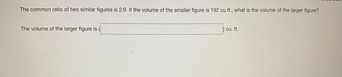 The common ratio of two similar figures is 2:9 If the volume of the smaller figure is 192 cu.ft., what is the volume of the larger figure?
The volume of the larger figure is
cu. ft.
