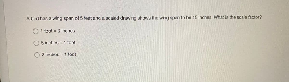 A bird has a wing span of 5 feet and a scaled drawing shows the wing span to be 15 inches. What is the scale factor?
O 1 foot = 3 inches
5 inches = 1 foot
3 inches = 1 foot
