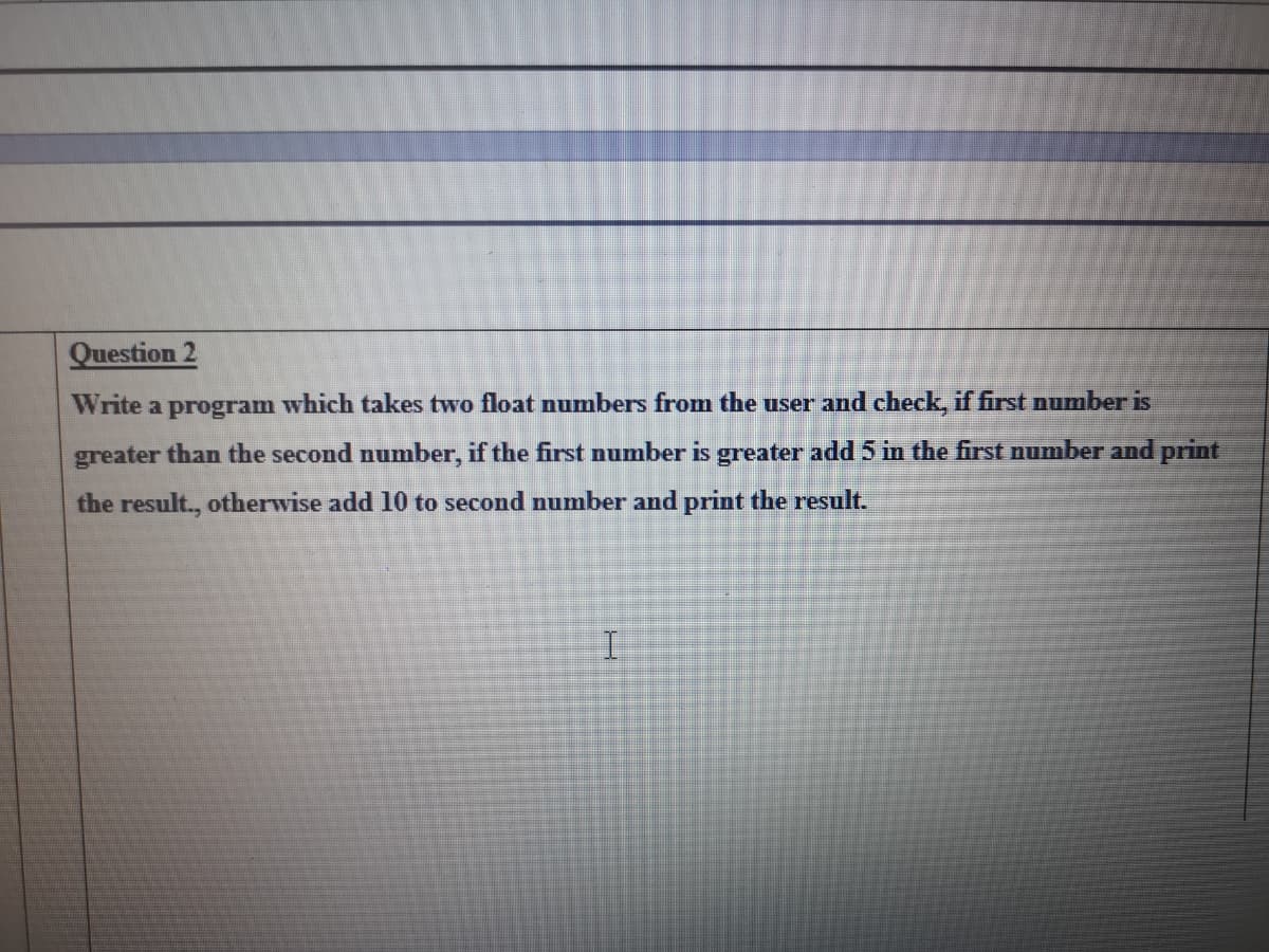 Question 2
Write a program which takes two float numbers from the user and check, if first number is
greater than the second number, if the first number is greater add 5 in the first number and print
the result., otherwise add 10 to second number and print the result.
I.
