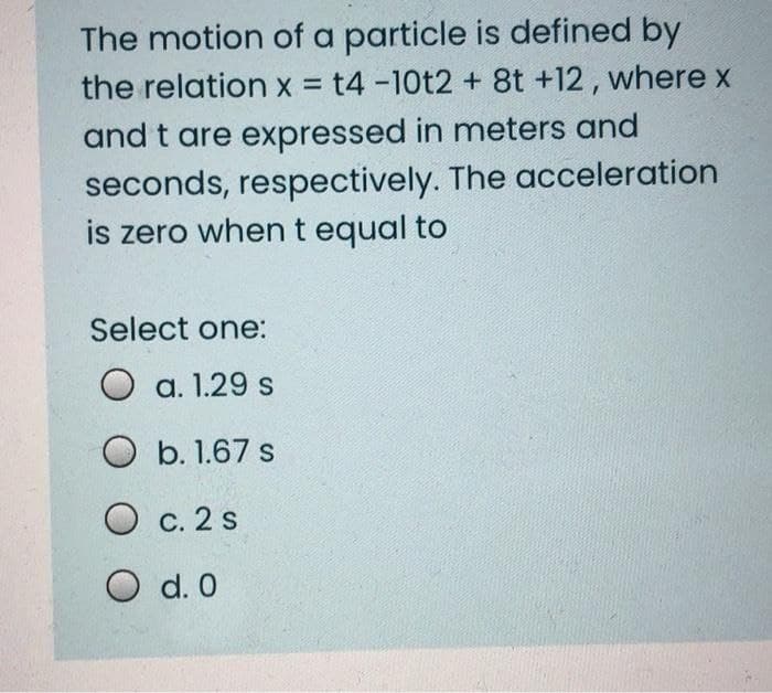 The motion of a particle is defined by
the relation x = t4 -10t2 + 8t +12, where x
and t are expressed in meters and
seconds, respectively. The acceleration
is zero when t equal to
Select one:
O a. 1.29 s
O b. 1.67 s
O c. 2 s
O d. 0
