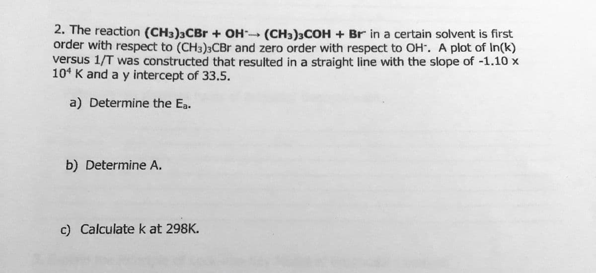 2. The reaction (CH3)3CBr + OH (CH3)3COH + Br in a certain solvent is first
order with respect to (CH3)3CBR and zero order with respect to OH. A plot of In(k)
versus 1/T was constructed that resulted in a straight line with the slope of -1.10 x
104 K and a y intercept of 33.5.
a) Determine the Ea.
b) Determine A.
c) Calculate k at 298K.
