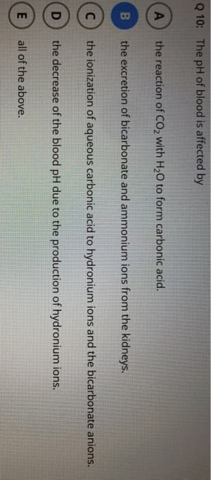 Q 10: The pH of blood is affected by
A the reaction of CO₂ with H₂O to form carbonic acid.
B
the excretion of bicarbonate and ammonium ions from the kidneys.
C the ionization of aqueous carbonic acid to hydronium ions and the bicarbonate anions.
D the decrease of the blood pH due to the production of hydronium ions.
E
all of the above.