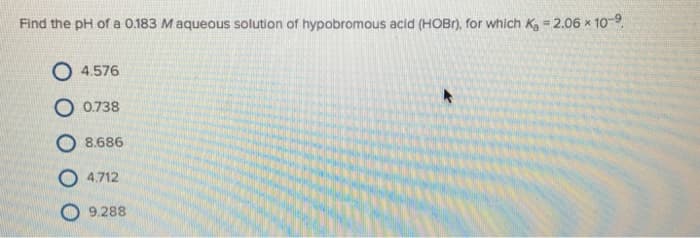 Find the pH of a 0.183 Maqueous solution of hypobromous acid (HOBr), for which K₂ = 2.06 × 10-⁹
O 4.576
O 0.738
O 8.686
O4.712
9.288