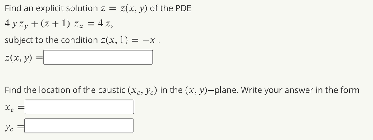 Find an explicit solution z = z(x, y) of the PDE
4 y zy + (z + 1) zx = 4 z,
subject to the condition z(x, 1) = –x .
z(х, у)
Find the location of the caustic (xc, Yc) in the (x, y)-plane. Write your answer in the form
Xc
Ус
