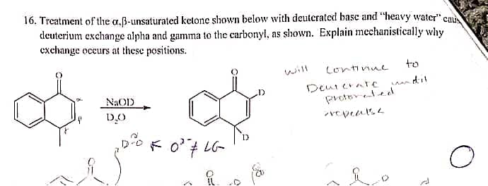 16. Treatment of the a.B-unsaturated ketone shown below with deuterated basc and "heavy water" cau
deuterium exchange alpha and gamma to the carbonyl, as shown. Explain mechanistically why
exchange occurs at these positions.
will
Lontinue
to
an dil
Deui erare
Protoreted
NAOD
D.O
C=
