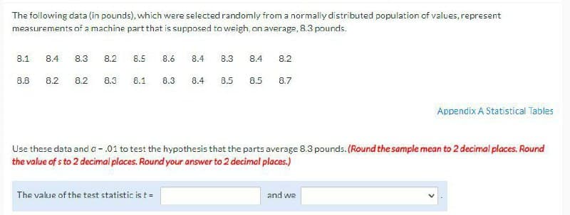 The following data (in pounds), which were selected randomly from a normally distributed population of values, represent
measurements of a machine part that is supposed to weigh, on average, 8.3 pounds.
8.1
8.4
8.3
8.2
8.5
8.6
8.4
B.3
8.4
8.2
8.8
8.2
8.2
8.3
8.1
8.3
8.4
B.5
8.5
8.7
Appendix A Statistical Tables
Use these data and a - .01 to test the hypothesis that the parts average 8.3 pounds. (Round the sample mean to 2 decimal places. Round
the value of s to 2 decimai places. Round your answer to 2 decimal places.)
The value of the test statistic is t=
and we
