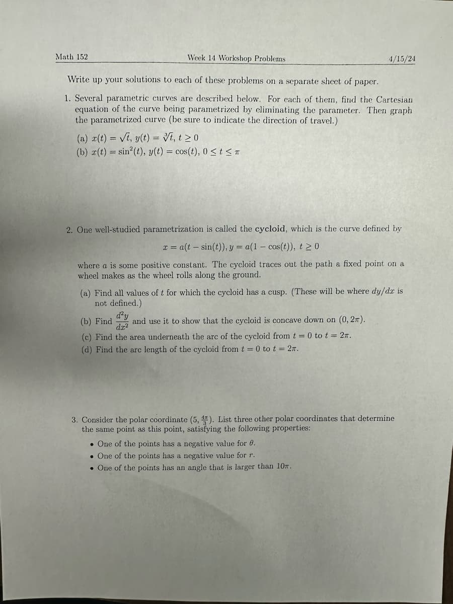 Math 152
Week 14 Workshop Problems
Write up your solutions to each of these problems on a separate sheet of paper.
4/15/24
1. Several parametric curves are described below. For each of them, find the Cartesian
equation of the curve being parametrized by eliminating the parameter. Then graph
the parametrized curve (be sure to indicate the direction of travel.)
(a) x(t)=√t, y(t) = √t, t≥0
(b) r(t) sin(t), y(t) = cos(t), 0 ≤ts
=
2. One well-studied parametrization is called the cycloid, which is the curve defined by
x= a(t sin(t)), y = a(1 cos(t)), t≥0
where a is some positive constant. The cycloid traces out the path a fixed point on a
wheel makes as the wheel rolls along the ground.
(a) Find all values of t for which the cycloid has a cusp. (These will be where dy/dx is
not defined.)
(b) Find
d²y
dx²
and use it to show that the cycloid is concave down on (0, 2).
(c) Find the area underneath the arc of the cycloid from t = 0 to t = 2.
(d) Find the arc length of the cycloid from t = 0 to t = 2π.
3. Consider the polar coordinate (5, 1). List three other polar coordinates that determine
the same point as this point, satisfying the following properties:
One of the points has a negative value for 0.
One of the points has a negative value for r.
One of the points has an angle that is larger than 10.