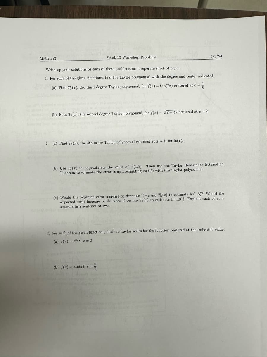 Math 152
Week 12 Workshop Problems
4/1/24
Write up your solutions to each of these problems on a seperate sheet of paper.
1. For each of the given functions, find the Taylor polynomial with the degree and center indicated.
(a) Find T3(2), the third degree Taylor polynomial, for f(x) = tan(2x) centered at c =
ה
(b) Find T2(x), the second degree Taylor polynomial, for f(x)=√2+3x centered at c = 2.
2. (a) Find T4(2), the 4th order Taylor polynomial centered at x=1, for In(r).
(b) Use T4(x) to approximate the value of In(1.5). Then use the Taylor Remainder Estimation
Theorem to estimate the error in approximating In(1.5) with this Taylor polynomial.
(c) Would the expected error increase or decrease if we use Ts (2) to estimate In(1.5)? Would the
expected error increase or decrease if we use T4(r) to estimate In(1.9)? Explain each of your
answers in a sentence or two.
3. For each of the given functions, find the Taylor series for the function centered at the indicated value.
(a) f(z) = e/2, c = 2
T
(b) f(x) = cos(2), c =