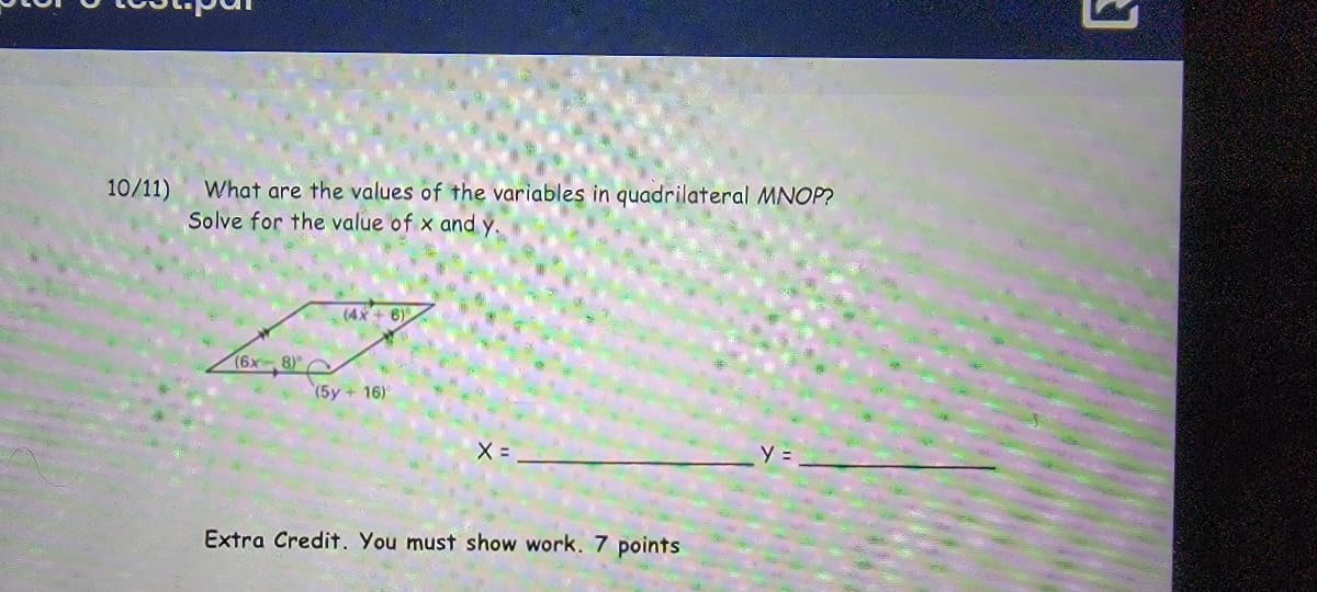 What are the values of the variables in quadrilateral MNOP?
Solve for the value of x and y.
10/11)
(4X + 6)
(6x 8) O
(5y + 16)°
X =
y =
Extra Credit. You must show work. 7 points
