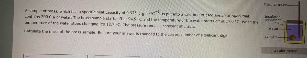 thermometer
-1
A sample of brass, which has a specific heat capacity of 0.375 J-g.°C, is put into a calorimeter (see sketch at right) that
insulated
container
contains 200.0 g of water. The brass sample starts off at 94.9 °C and the temperature of the water starts off at 17.0 °C. When the
temperature of the water stops changing it's 18.7 °C. The pressure remains constant at 1 atm.
water
Calculate the mass of the brass sample. Be sure your answer is rounded to the correct number of significant digits.
sample
a calorimeter
