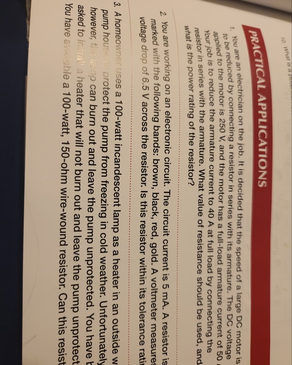 10. What is a potent
PRACTICAL APPLICATIONS
1. You are an electrician on the job. It is decided that the speed of a large DC motor is
to be reduced by connecting a resistor in series with its armature. The DC voltage
applied to the motor is 250 V, and the motor has a full-load armature current of 50
Your job is to reduce the armature current to 40 A at full load by connecting the
resistor in series with the armature. What value of resistance should be used, and
what is the power rating of the resistor?
2. You are working on an electronic circuit. The circuit current is 5 mA. A resistor is
marked with the following bands: brown, black, red, gold. A voltmeter measures
voltage drop of 6.5 V across the resistor. Is this resistor within its tolerance rati
3. A homeowner uses a 100-watt incandescent lamp as a heater in an outside w
pump house to protect the pump from freezing in cold weather. Unfortunately
however, the lamp can burn out and leave the pump unprotected. You have b
asked to install a heater that will not burn out and leave the pump unprotect
You have avaliable a 100-watt, 150-ohm wire-wound resistor. Can this resist