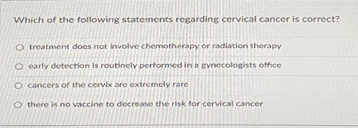 Which of the following statements regarding cervical cancer is correct?
O treatment does not involve chemotherapy or radiation therapy
O early detection is routinely performed in a gynecologists office
O cancers of the cervix are extremely rare
O there is no vaccine to decrease the risk for cervical cancer
