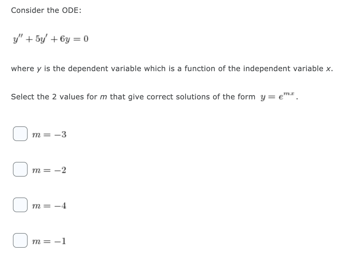 Consider the ODE:
y" + 5y' + 6y = 0
where y is the dependent variable which is a function of the independent variable x.
Select the 2 values for m that give correct solutions of the form y= em*.
m = -3
m = -2
m = -4
m = -1
