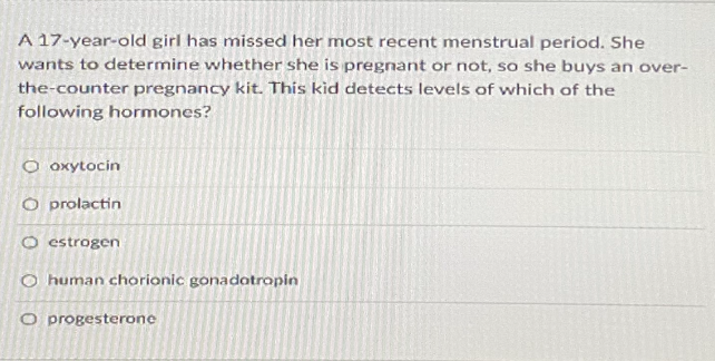A 17-year-old girl has missed her most recent menstrual period. She
wants to determine whether she is pregnant or not, so she buys an over-
the-counter pregnancy kit. This kid detects levels of which of the
following hormones?
O oxytocin
O prolactin
O estrogen
O human chorionic gonadatropin
O progesterone
