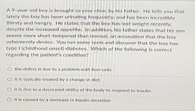 A 9-year-old boy is brought to your clinic by his father. He tells you that
lately the boy has been urinating frequently, and has been incredibly
thirsty and hungry. He states that the boy has lost weight recently,
despite the increased appetite. In addition, his father states that his son
seems more short-tempered than normal, an accusation that the boy
vehemently denies. You run some tests and discover that the boy has
type I (childhood onset) diabetes. Which of the following is correct
regarding the patient's condition?
O the defect is due to a problem with liver cells
O it is typically treated by a change in diet
O it is due to a decreased ability of the body to respond to insulin
O it is caused by a decrease in insulin secretion
