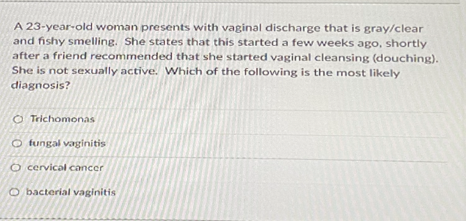 A 23-year-old woman presents with vaginal discharge that is gray/clear
and fishy smelling. She states that this started a few weeks ago, shortly
after a friend recommended that she started vaginal cleansing (douching).
She is not sexually active. VWhich of the following is the most likely
diagnosis?
O Trichomonas
O fungal vaginitis
O cervical cancer
O bacterial vaginitis
