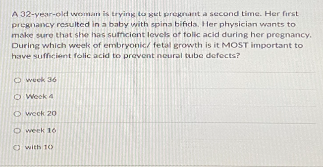 A 32-year-old woman is trying to get pregnant a second time. Her fırst
pregnancy resulted in a baby with spina bifida. Her physician wants to
make sure that she has sufficient levels of folic acid during her pregnancy.
During which week of embryonic/ fetal growth is it MOST important to
have sufficient folic acid to prevent neural tube defects?
O week 36
O Week 4
O week 2o
O week 16
O with 1O
