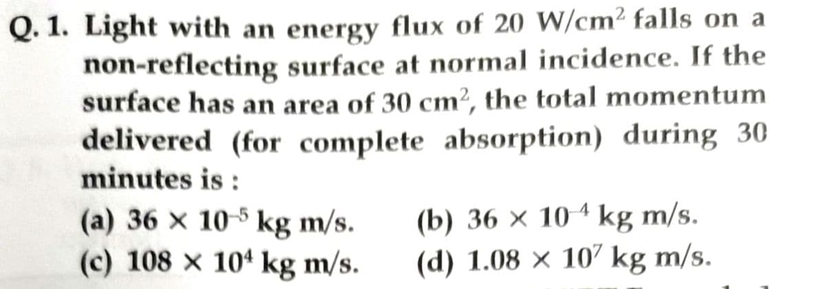 Q. 1. Light with an energy flux of 20 W/cm² falls on a
non-reflecting surface at normal incidence. If the
surface has an area of 30 cm², the total momentum
delivered (for complete absorption) during 30
minutes is:
(a) 36 x 10-5 kg m/s.
(c) 108 x 104 kg m/s.
(b) 36 x 104 kg m/s.
(d) 1.08 × 107 kg m/s.