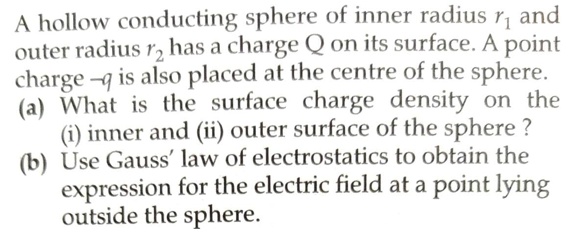 A hollow conducting sphere of inner radius r₁ and
outer radius 12 has a charge Q on its surface. A point
charge-q is also placed at the centre of the sphere.
(a) What is the surface charge density on the
(i) inner and (ii) outer surface of the sphere?
(b) Use Gauss' law of electrostatics to obtain the
expression for the electric field at a point lying
outside the sphere.