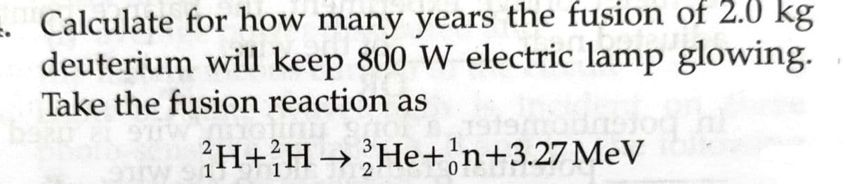 2. Calculate for how many years the fusion of 2.0 kg
deuterium will keep 800 W electric lamp glowing.
Take the fusion reaction as
beau et suw
919
9TW 31
H+H→ He+n+3.27 MeV