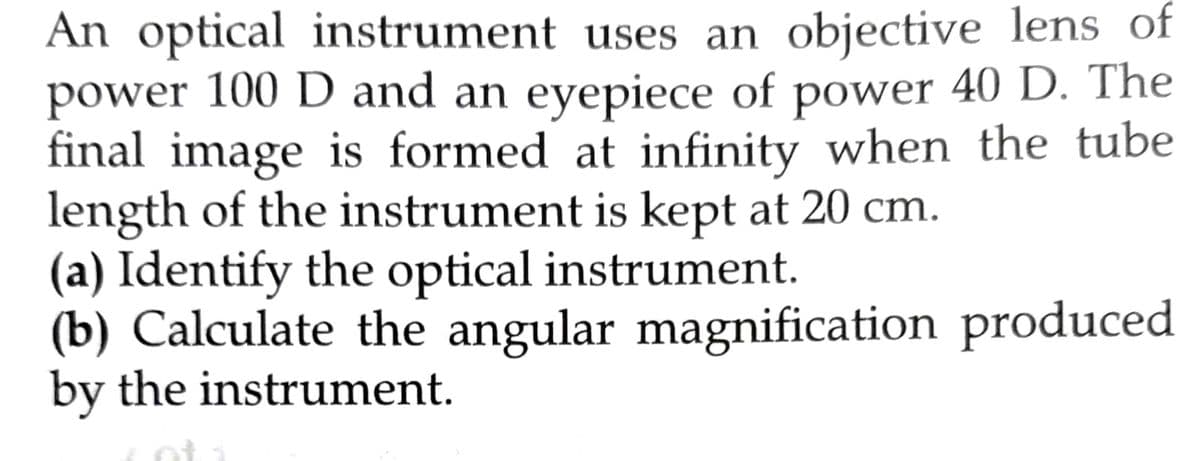 An optical instrument uses an objective lens of
power 100 D and an eyepiece of power 40 D. The
final image is formed at infinity when the tube
length of the instrument is kept at 20 cm.
(a) Identify the optical instrument.
(b) Calculate the angular magnification produced
by the instrument.