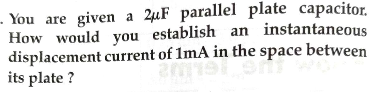 . You are given a 2uF parallel plate capacitor.
How would you establish an instantaneous
displacement current of 1mA in the space between
its plate ?
th the spa