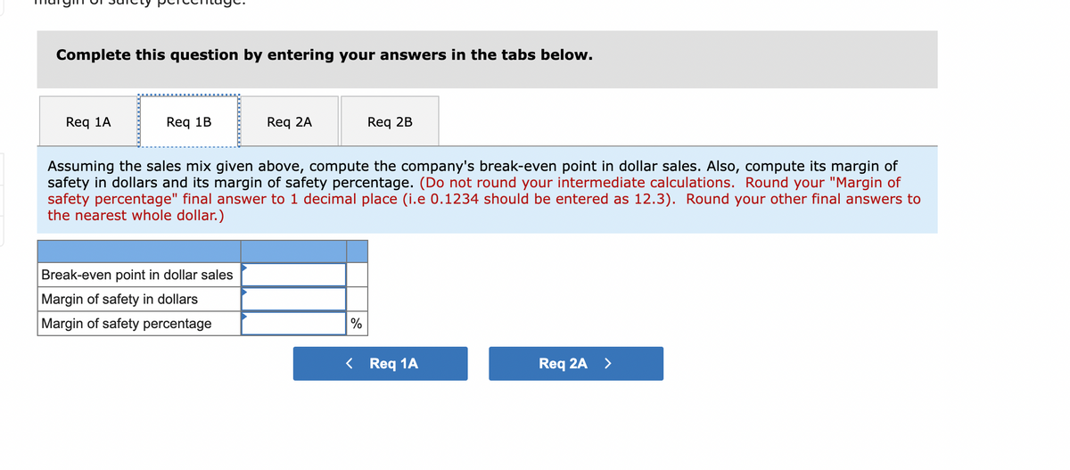 Complete this question by entering your answers in the tabs below.
Req 1A
Req 1B
Req 2A
Break-even point in dollar sales
Margin of safety in dollars
Margin of safety percentage
Assuming the sales mix given above, compute the company's break-even point in dollar sales. Also, compute its margin of
safety in dollars and its margin of safety percentage. (Do not round your intermediate calculations. Round your "Margin of
safety percentage" final answer to 1 decimal place (i.e 0.1234 should be entered as 12.3). Round your other final answers to
the nearest whole dollar.)
Req 2B
%
< Req 1A
Req 2A >