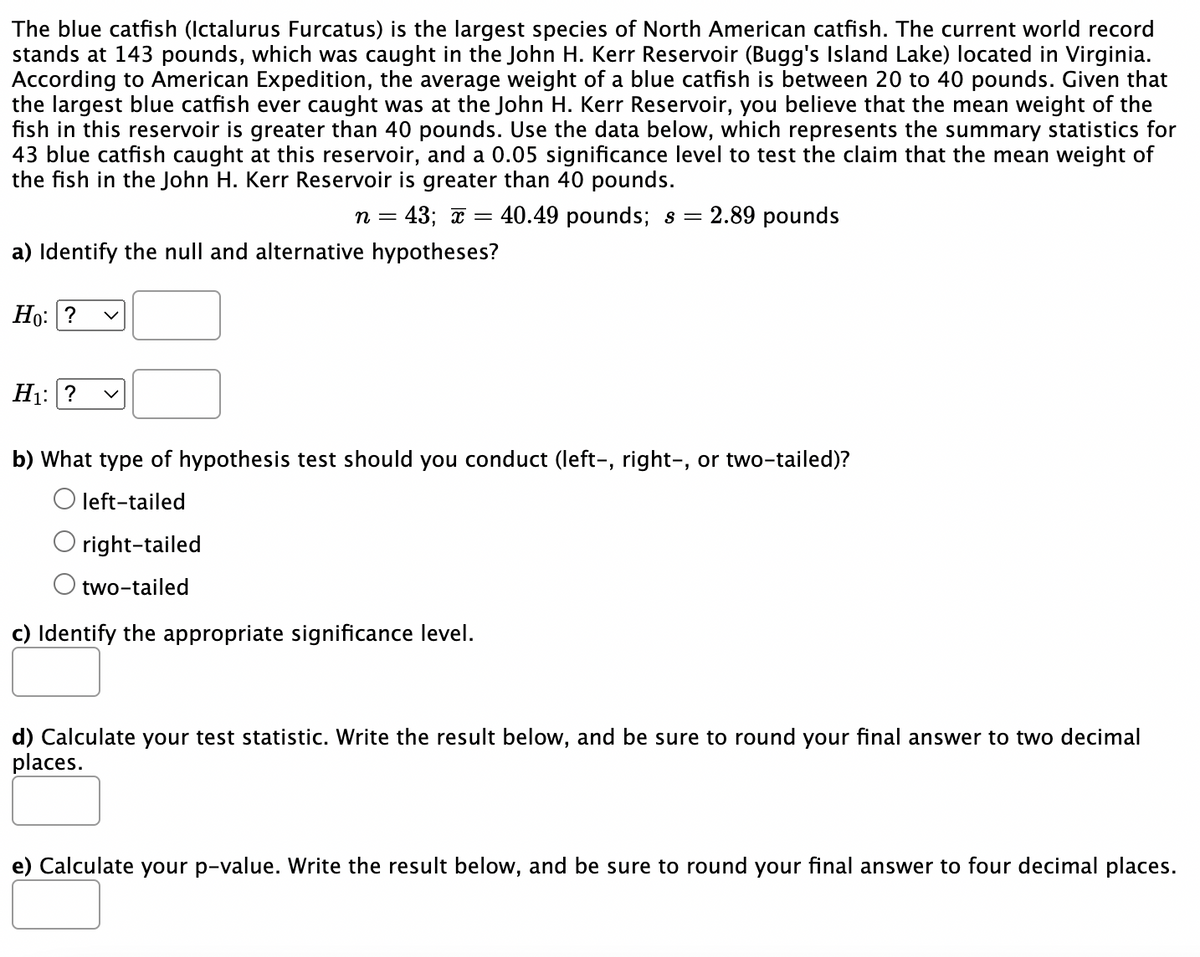 The blue catfish (Ictalurus Furcatus) is the largest species of North American catfish. The current world record
stands at 143 pounds, which was caught in the John H. Kerr Reservoir (Bugg's Island Lake) located in Virginia.
According to American Expedition, the average weight of a blue catfish is between 20 to 40 pounds. Given that
the largest blue catfish ever caught was at the John H. Kerr Reservoir, you believe that the mean weight of the
fish in this reservoir is greater than 40 pounds. Use the data below, which represents the summary statistics for
43 blue catfish caught at this reservoir, and a 0.05 significance level to test the claim that the mean weight of
the fish in the John H. Kerr Reservoir is greater than 40 pounds.
n = 43; x =
40.49 pounds; s = 2.89 pounds
a) Identify the null and alternative hypotheses?
Ho: ?
H₁: ?
b) What type of hypothesis test should you conduct (left-, right-, or two-tailed)?
O left-tailed
right-tailed
two-tailed
c) Identify the appropriate significance level.
d) Calculate your test statistic. Write the result below, and be sure to round your final answer to two decimal
places.
e) Calculate your p-value. Write the result below, and be sure to round your final answer to four decimal places.