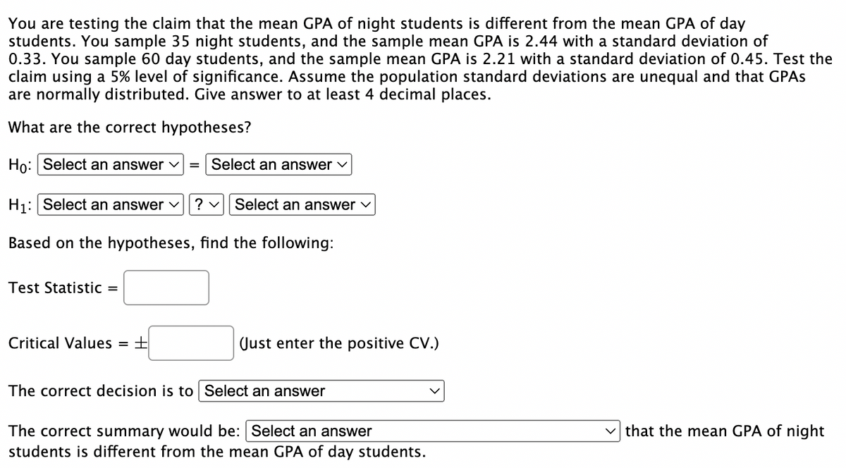 You are testing the claim that the mean GPA of night students is different from the mean GPA of day
students. You sample 35 night students, and the sample mean GPA is 2.44 with a standard deviation of
0.33. You sample 60 day students, and the sample mean GPA is 2.21 with a standard deviation of 0.45. Test the
claim using a 5% level of significance. Assume the population standard deviations are unequal and that GPAs
are normally distributed. Give answer to at least 4 decimal places.
What are the correct hypotheses?
Ho: Select an answer ✓
H₁: Select an answer ✓ ? ✓ Select an answer ✓
Based on the hypotheses, find the following:
Test Statistic =
= Select an answer ✓
Critical Values = +
(Just enter the positive CV.)
The correct decision is to Select an answer
The correct summary would be: Select an answer
students is different from the mean GPA of day students.
that the mean GPA of night