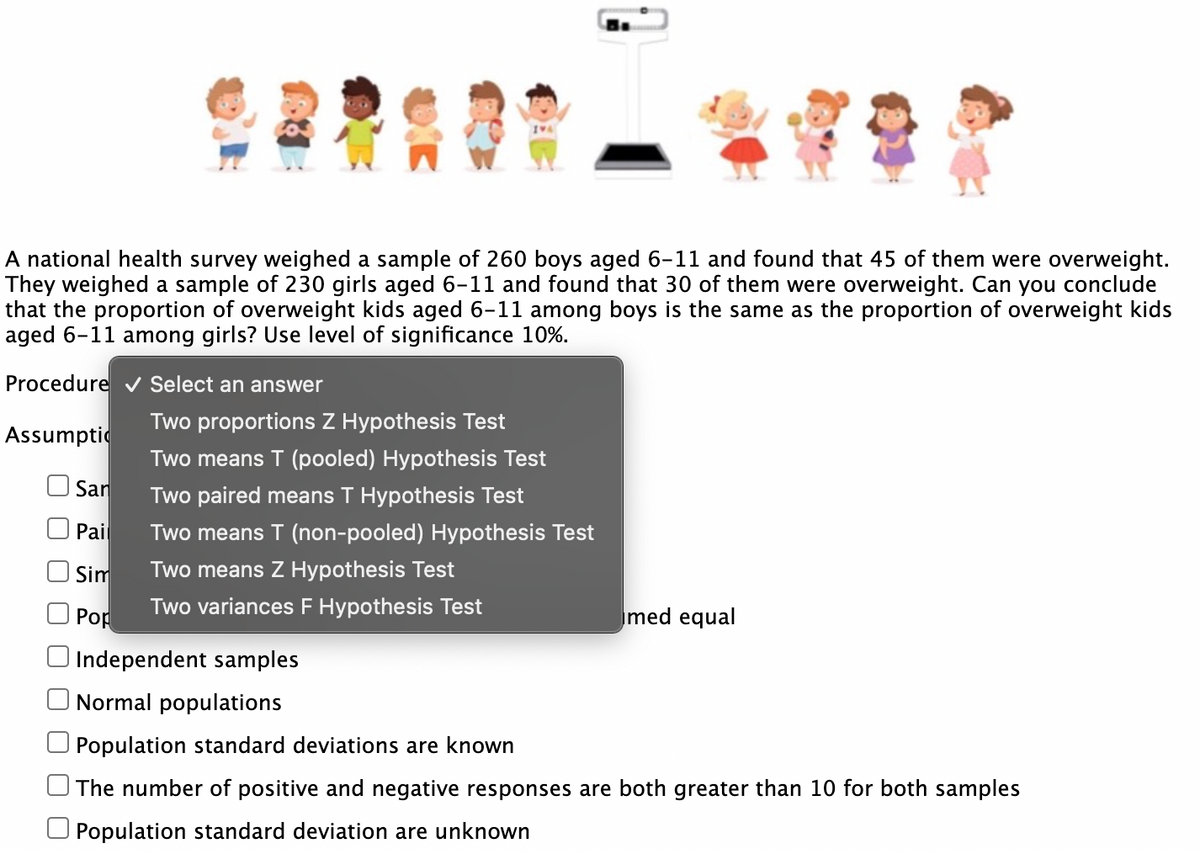 A national health survey weighed a sample of 260 boys aged 6-11 and found that 45 of them were overweight.
They weighed a sample of 230 girls aged 6-11 and found that 30 of them were overweight. Can you conclude
that the proportion of overweight kids aged 6-11 among boys is the same as the proportion of overweight kids
aged 6-11 among girls? Use level of significance 10%.
Procedure ✔ Select an answer
Assumpti
San
Pail
Sim
Pop
Two proportions Z Hypothesis Test
Two means T (pooled) Hypothesis Test
Two paired means T Hypothesis Test
Two means T (non-pooled) Hypothesis Test
Two means Z Hypothesis Test
Two variances F Hypothesis Test
med equal
Independent samples
Normal populations
Population standard deviations are known
The number of positive and negative responses are both greater than 10 for both samples
Population standard deviation are unknown