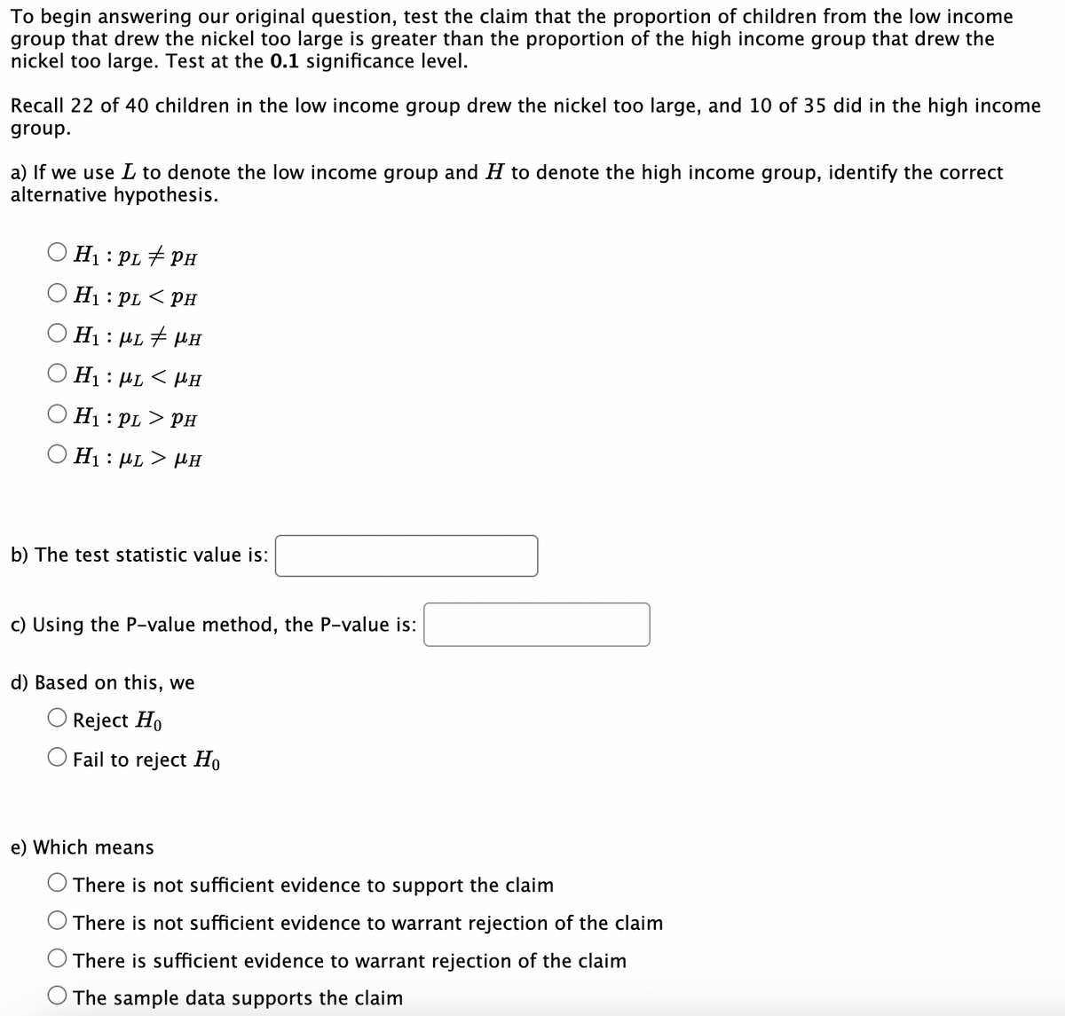 To begin answering our original question, test the claim that the proportion of children from the low income
group that drew the nickel too large is greater than the proportion of the high income group that drew the
nickel too large. Test at the 0.1 significance level.
Recall 22 of 40 children in the low income group drew the nickel too large, and 10 of 35 did in the high income
group.
a) If we use L to denote the low income group and H to denote the high income group, identify the correct
alternative hypothesis.
H₁: : PL #PH
H₁: PL < PH
Η : μι # μη
Η: με
H₁: PL > PH
Η : μι > μπ
< μH
b) The test statistic value is:
c) Using the P-value method, the P-value is:
d) Based on this, we
Reject Ho
Fail to reject Ho
e) Which means
There is not sufficient evidence to support the claim
There is not sufficient evidence to warrant rejection of the claim
There is sufficient evidence to warrant rejection of the claim
The sample data supports the claim