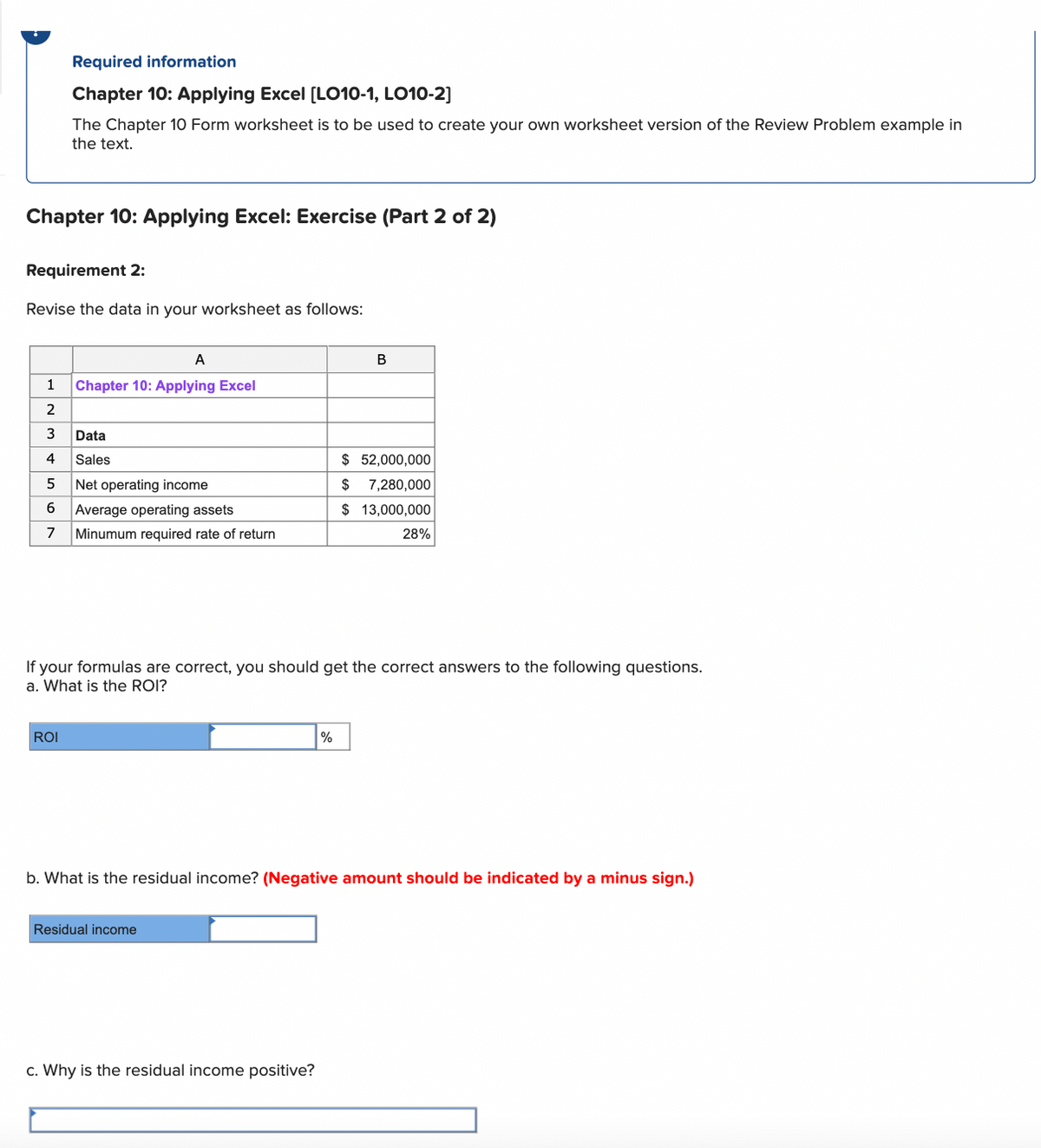 Chapter 10: Applying Excel: Exercise (Part 2 of 2)
Required information
Chapter 10: Applying Excel [LO10-1, LO10-2]
The Chapter 10 Form worksheet is to be used to create your own worksheet version of the Review Problem example in
the text.
Requirement 2:
Revise the data in your worksheet as follows:
1
2
3
4
5
6
7
ROI
A
Chapter 10: Applying Excel
Data
Sales
Net operating income
Average operating assets
Minumum required rate of return
If your formulas are correct, you should get the correct answers to the following questions.
a. What is the ROI?
Residual income
B
%
c. Why is the residual income positive?
$ 52,000,000
$ 7,280,000
$ 13,000,000
28%
b. What is the residual income? (Negative amount should be indicated by a minus sign.)