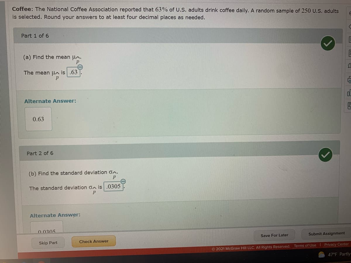 Coffee: The National Coffee Association reported that 63% of U.S. adults drink coffee daily. A random sample of 250 U.S. adults
is selected. Round your answers to at least four decimal places as needed.
Part 1 of 6
(a) Find the mean lA.
The mean un is .63
Alternate Answer:
0.63
Part 2 of 6
(b) Find the standard deviation on.
The standard deviation on is .0305
Alternate Answer:
0 0305
Save For Later
Submit Assignment
Check Answer
Skip Part
© 2021 McGraw Hill LLC. All Rights Reserved. Terms of Use Privacy Center
47°F Partly
