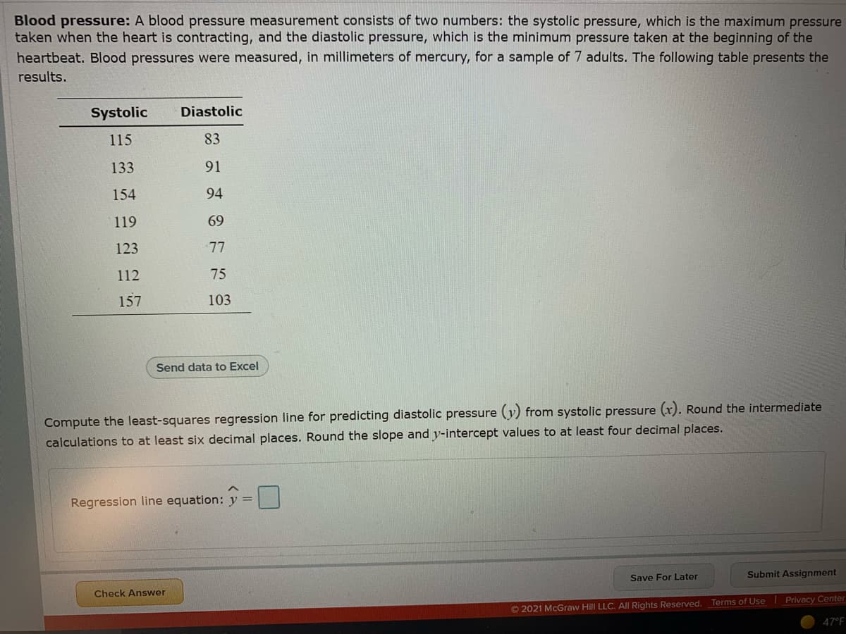 Blood pressure: A blood pressure measurement consists of two numbers: the systolic pressure, which is the maximum pressure
taken when the heart is contracting, and the diastolic pressure, which is the minimum pressure taken at the beginning of the
heartbeat. Blood pressures were measured, in millimeters of mercury, for a sample of 7 adults. The following table presents the
results.
Systolic
Diastolic
115
83
133
91
154
94
119
69
123
77
112
75
157
103
Send data to Excel
Compute the least-squares regression line for predicting diastolic pressure (y) from systolic pressure (x). Round the intermediate
calculations to at least six decimal places. Round the slope and y-intercept values to at least four decimal places.
Regression line equation: y =
Save For Later
Submit Assignment
Check Answer
Privacy Center
© 2021 McGraw Hill LLC. All Rights Reserved. Terms of Use
47°F
