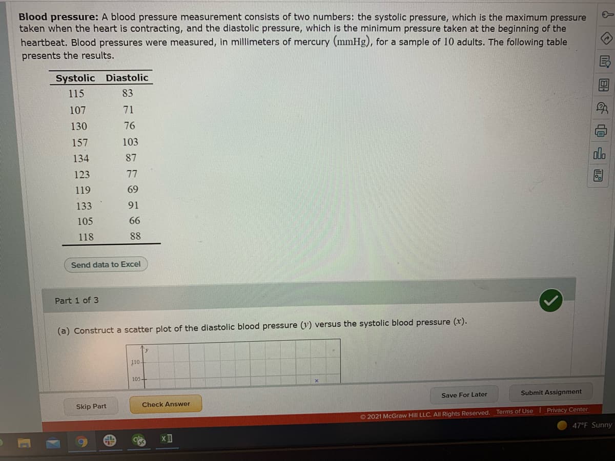 Blood pressure: A blood pressure measurement consists of two numbers: the systolic pressure, which is the maximum pressure
taken when the heart is contracting, and the diastolic pressure, which is the minimum pressure taken at the beginning of the
heartbeat. Blood pressures were measured, in millimeters of mercury (mmHg), for a sample of 10 adults. The following table
presents the results.
Systolic Diastolic
115
83
107
71
130
76
157
103
134
87
123
77
119
69
133
91
105
66
118
88
Send data to Excel
Part 1 of 3
(a) Construct a scatter plot of the diastolic blood pressure (y) versus the systolic blood pressure (x).
y
110-
105-
Save For Later
Submit Assignment
Skip Part
Check Answer
O 2021 McGraw Hill LLC. AIl Rights Reserved. Terms of Use I Privacy Center
47°F Sunny
