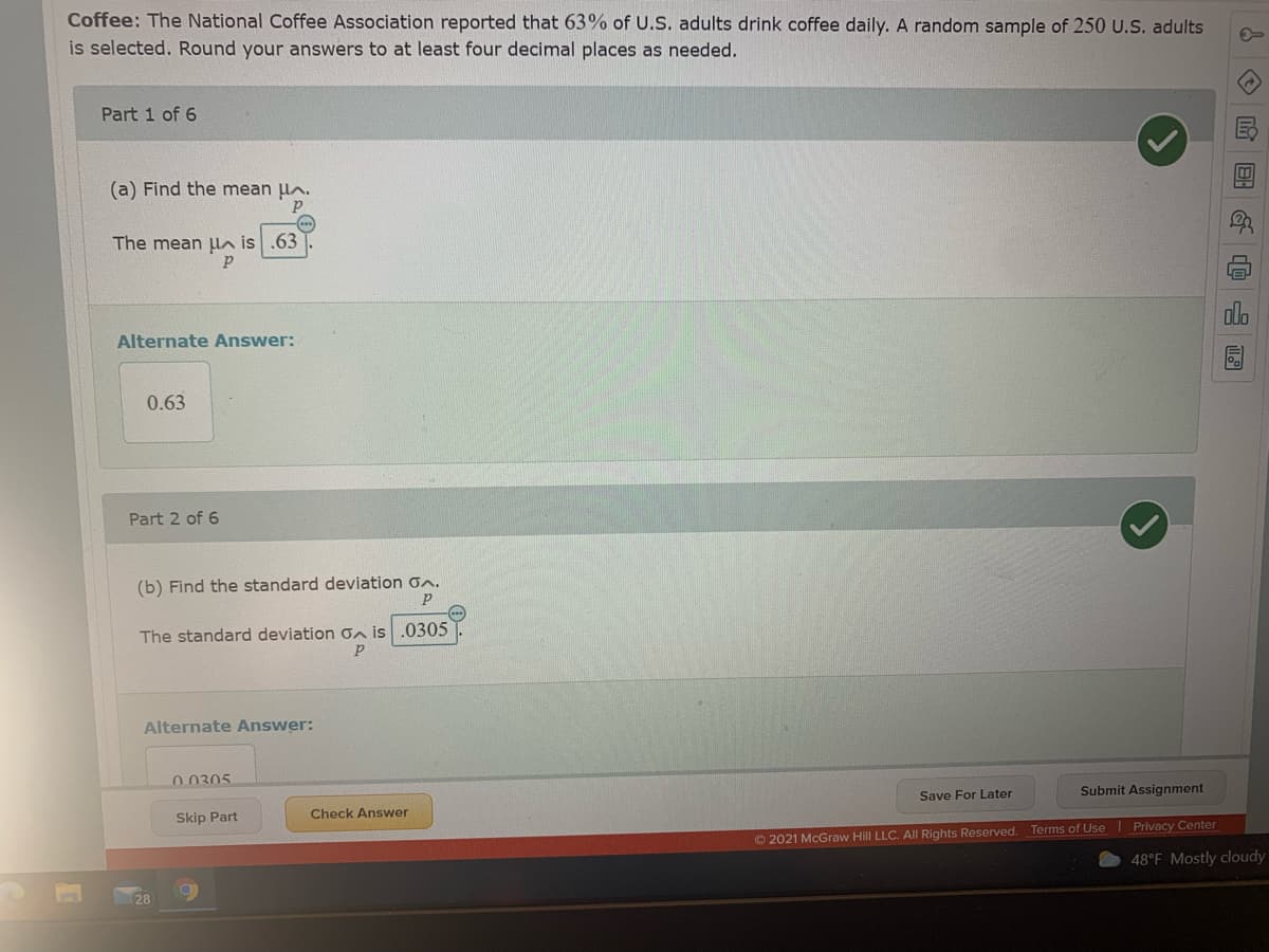 Coffee: The National Coffee Association reported that 63% of U.S. adults drink coffee daily. A random sample of 250 U.S. adults
is selected. Round your answers to at least four decimal places as needed.
Part 1 of 6
(a) Find the mean lA.
The mean ln is .63
Alternate Answer:
0.63
Part 2 of 6
(b) Find the standard deviation on.
The standard deviation Gn is .0305
Alternate Answer:
0.0305
Save For Later
Submit Assignment
Check Answer
Skip Part
© 2021 McGraw Hill LLC. All Rights Reserved. Terms of Use Privacy Center
48°F Mostly cloudy
28
◇ 回
