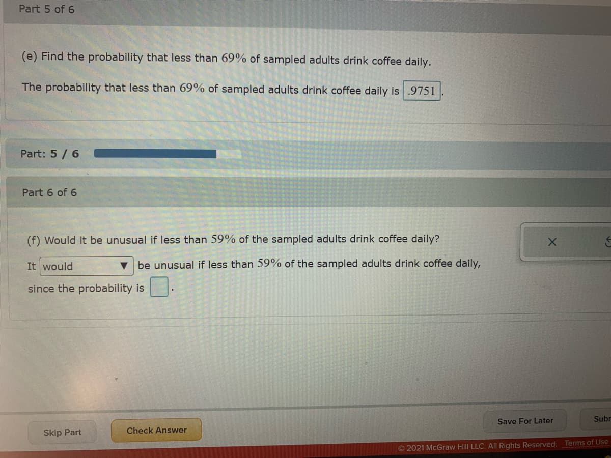 Part 5 of 6
(e) Find the probability that less than 69% of sampled adults drink coffee daily.
The probability that less than 69% of sampled adults drink coffee daily is .9751
Part: 5 / 6
Part 6 of 6
(f) Would it be unusual if less than 59% of the sampled adults drink coffee daily?
It would
be unusual if less than 59% of the sampled adults drink coffee daily,
since the probability is
Save For Later
Subr
Skip Part
Check Answer
Terms of Use
© 2021 McGraw Hill LLC. AlI Rights Reserved.
