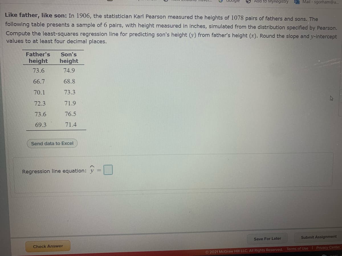 Add to MyRegistry
9 Mail - sgorham@a..
Like father, like son: In 1906, the statistician Karl Pearson measured the heights of 1078 pairs of fathers and sons. The
following table presents a sample of 6 pairs, with height measured in inches, simulated from the distribution specified by Pearson.
Compute the least-squares regression line for predicting son's height (v) from father's height (x). Round the slope and y-intercept
values to at least four decimal places.
Father's
Son's
height
height
73.6
74.9
66.7
68.8
70.1
73.3
72.3
71.9
73.6
76.5
69.3
71.4
Send data to Excel
Regression line equation:
Save For Later
Submit Assignment
Check Answer
© 2021 McGraw Hill LLC. AlI Rights Reserved. Terms of Use Privacy Center
