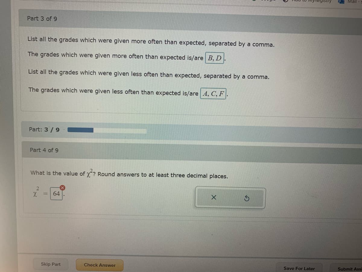Mail
Part 3 of 9
List all the grades which were given more often than expected, separated by a comma.
The grades which were given more often than expected is/are B, D
List all the grades which were given less often than expected, separated by a comma.
The grades which were given less often than expected is/are A, C, F
Part: 3/9
Part 4 of 9
What is the value of y? Round answers to at least three decimal places.
= 64
Skip Part
Check Answer
Save For Later
Submit Assi
