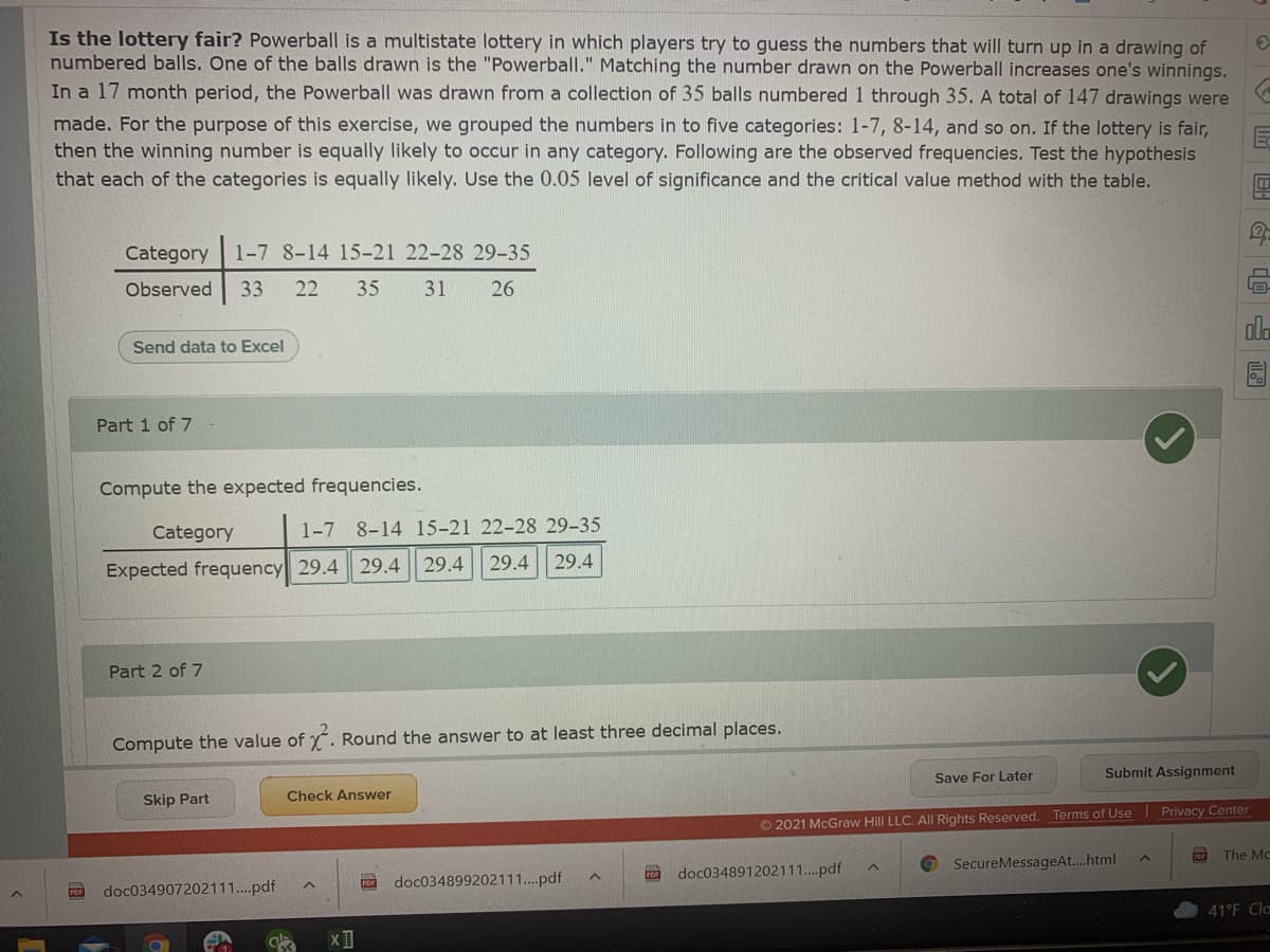 Is the lottery fair? Powerball is a multistate lottery in which players try to guess the numbers that will turn up in a drawing of
numbered balls. One of the balls drawn is the "Powerball." Matching the number drawn on the Powerball increases one's winnings.
In a 17 month period, the Powerball was drawn from a collection of 35 balls numbered 1 through 35. A total of 147 drawings were
made. For the purpose of this exercise, we grouped the numbers in to five categories: 1-7, 8-14, and so on. If the lottery is fair,
then the winning number is equally likely to occur in any category. Following are the observed frequencies. Test the hypothesis
that each of the categories is equally likely. Use the 0.05 level of significance and the critical value method with the table.
Category
1-7 8-14 15-21 22-28 29-35
Observed
33
22
35
31
26
ala
Send data to Excel
Part 1 of 7 .
Com
the expected frequencies.
Category
1-7 8-14 15-21 22-28 29-35
Expected frequency 29.4 29.4 29.4
29.4 29.4
Part 2 of 7
Compute the value of . Round the answer to at least three decimal places.
Submit Assignment
Save For Later
Check Answer
Skip Part
© 2021 McGraw Hill LLC.
Rights Reserved. Terms of Use Privacy Center
The Mc
doc034891202111..pdf
© SecureMessageAt..html
POr
doc034899202111..pdf
doc034907202111..pdf
41°F Cla

