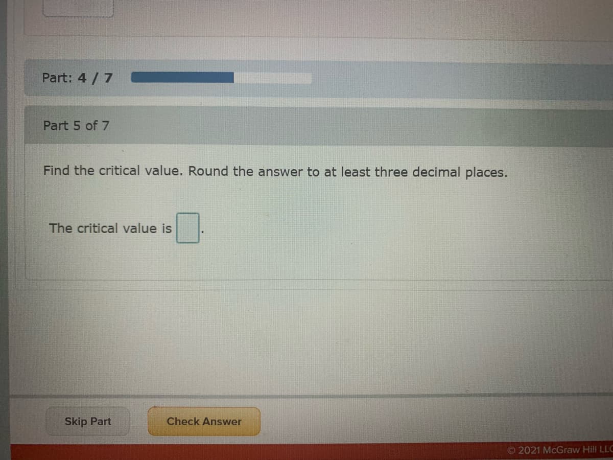 Part: 4 /7
Part 5 of 7
Find the critical value. Round the answer to at least three decimal places.
The critical value is
Skip Part
Check Answer
O2021 McGraw Hill LLC
