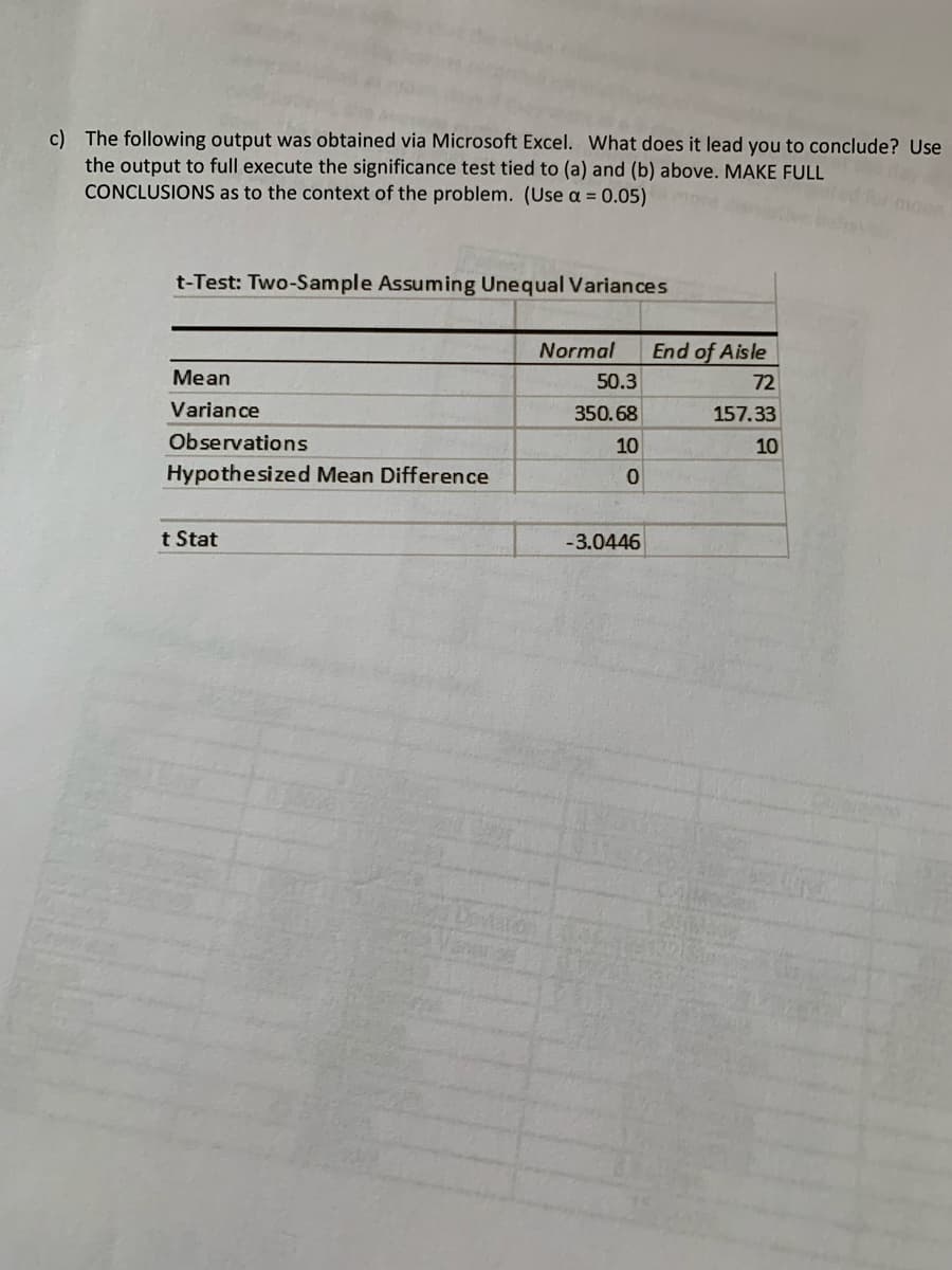 c) The following output was obtained via Microsoft Excel. What does it lead you to conclude? Use
the output to full execute the significance test tied to (a) and (b) above. MAKE FULL
CONCLUSIONS as to the context of the problem. (Use a = 0.05)
t-Test: Two-Sample Assuming Unequal Variances
Normal
End of Aisle
Mean
50.3
72
Variance
350.68
157.33
Observations
10
10
Hypothesized Mean Difference
t Stat
-3.0446
