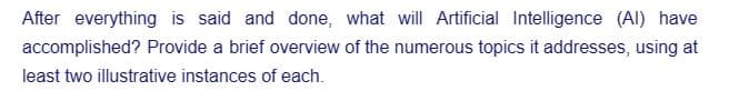 After everything is said and done, what will Artificial Intelligence (Al) have
accomplished? Provide a brief overview of the numerous topics it addresses, using at
least two illustrative instances of each.