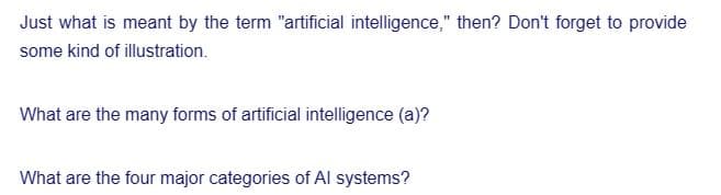 Just what is meant by the term "artificial intelligence," then? Don't forget to provide
some kind of illustration.
What are the many forms of artificial intelligence (a)?
What are the four major categories of Al systems?