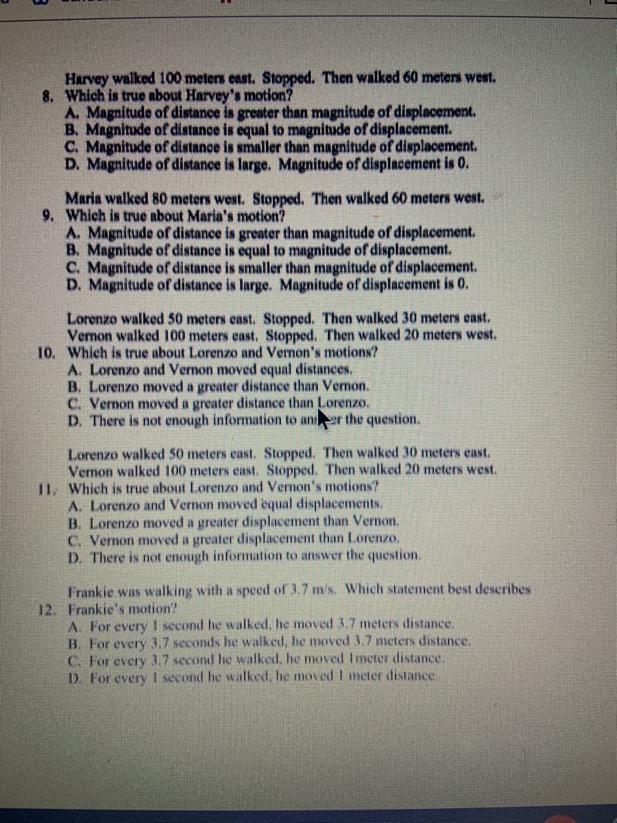 Harvey walked 100 meters east. Stopped. Then walked 60 meters west.
8. Which is true about Harvey's motion?
A. Magnitude of distance is greater than magnitude of displacement.
B. Magnitude of distance is equal to mangnitude of displacement.
C. Magnitude of distance is smaller than magnitude of displacement,
D. Magnitude of distance is large. Magnitude of displacement is 0.
Maria walked 80 meters west. Stopped, Then walked 60 meters west.
9. Which is true about Maria's motion?
A. Magnitude of distance is greater than magnitude of displacement.
B. Magnitude of distance is equal to magnitude of displacement.
C. Magnitude of distance is smaller than magnitude of displacement.
D. Magnitude of distance is large. Magnitude of displacement is 0.
Lorenzo walked 50 meters east. Stopped. Then walked 30 meters east.
Vernon walked 100 meters enst, Stopped. Then walked 20 meters west.
10. Which is true about Lorenze and Vernon's motions?
A. Lorenzo and Vernon moved equal distances.
B. Lorenzo moved a greater distance than Vernon.
C. Vernon moved a greater distance than Lorenzo,
D. There is not enough information to anr the question.
Lorenzo walked 50 meters east. Stopped. Then walked 30 meters east.
Vernon walked 100 meters east. Stopped. Then walked 20 meters west.
11. Which is true about Lorenzo and Vernon's motions?
A Lorenzo and Vermon moved cqual displacements.
B. Lorenzo moved a greater displacement than Vernon.
C. Vernon moved a greater displacement than Lorenzo,
D. There is not enough information to answer the question.
Frankie was walking with a speed of 3.7 m's. Which statement best describes
12. Frankie's motion?
A. For every 1 second he walked, he moved 3.7 meters distance.
B. For every 3.7 seconds hc walked, he nmoved 3.7 meters distance.
C. For every 3.7 second he walked, he moved Imeter distance.
D. For every I second he walked, he moved L meter distance.
