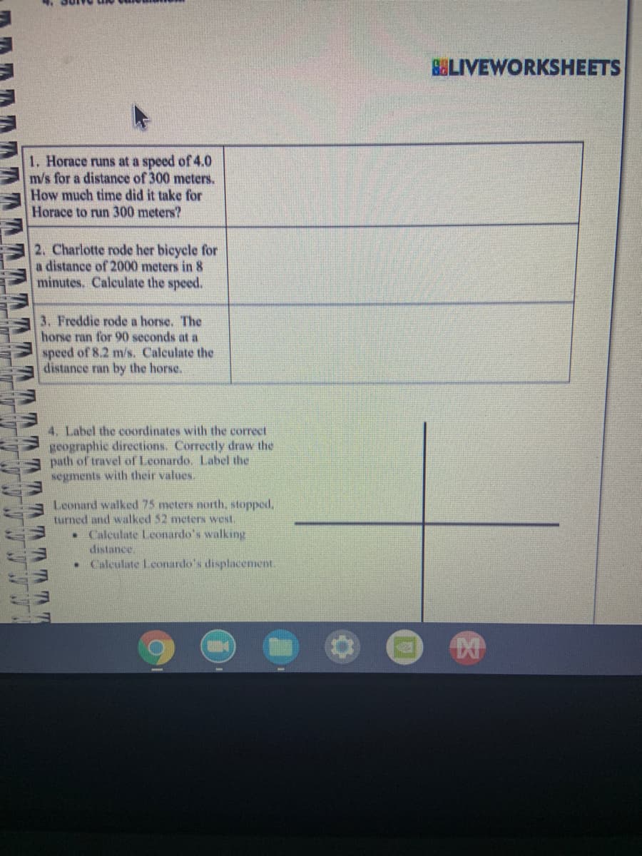 BELIVEWORKSHEETS
1. Horace runs at a speed of 4.0
m/s for a distance of 300 meters.
How much time did it take for
Horace to run 300 meters?
2. Charlotte rode her bicycle for
a distance of 2000 meters in 8
minutes. Calculate the speed.
3. Freddie rode a horse. The
horse ran for 90 seconds at a
speed of 8.2 m/s. Calculate the
distance ran by the hors.
4. Label the cOordinates with the correct
geographic directions. Correctly draw the
path of travel of Leonardo. Label the
segments with their values.
Leonard walked 75 meters north, stopped.
turned and walked 52 meters west.
• Calculate Leonardo's walking
distance.
• Calculate Lconardo's displacement.
AAAAAT
