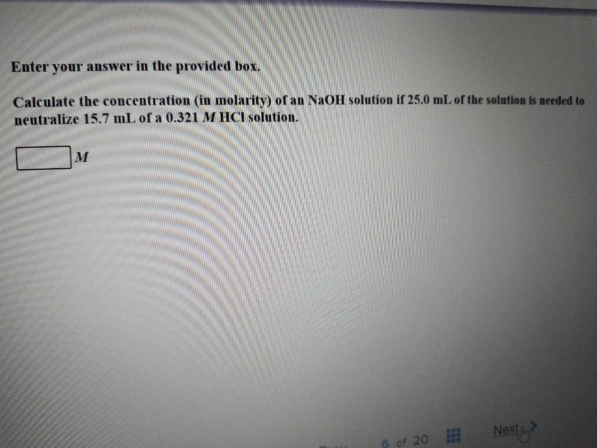 Enter your answer in the provided box.
Calculate the concentration (in molarity) of an NAOH solution if 25.0 mL of the solution is needed to
neutralize 15.7 mL of a 0.321 M HCI solution.
Next
6 of 20
