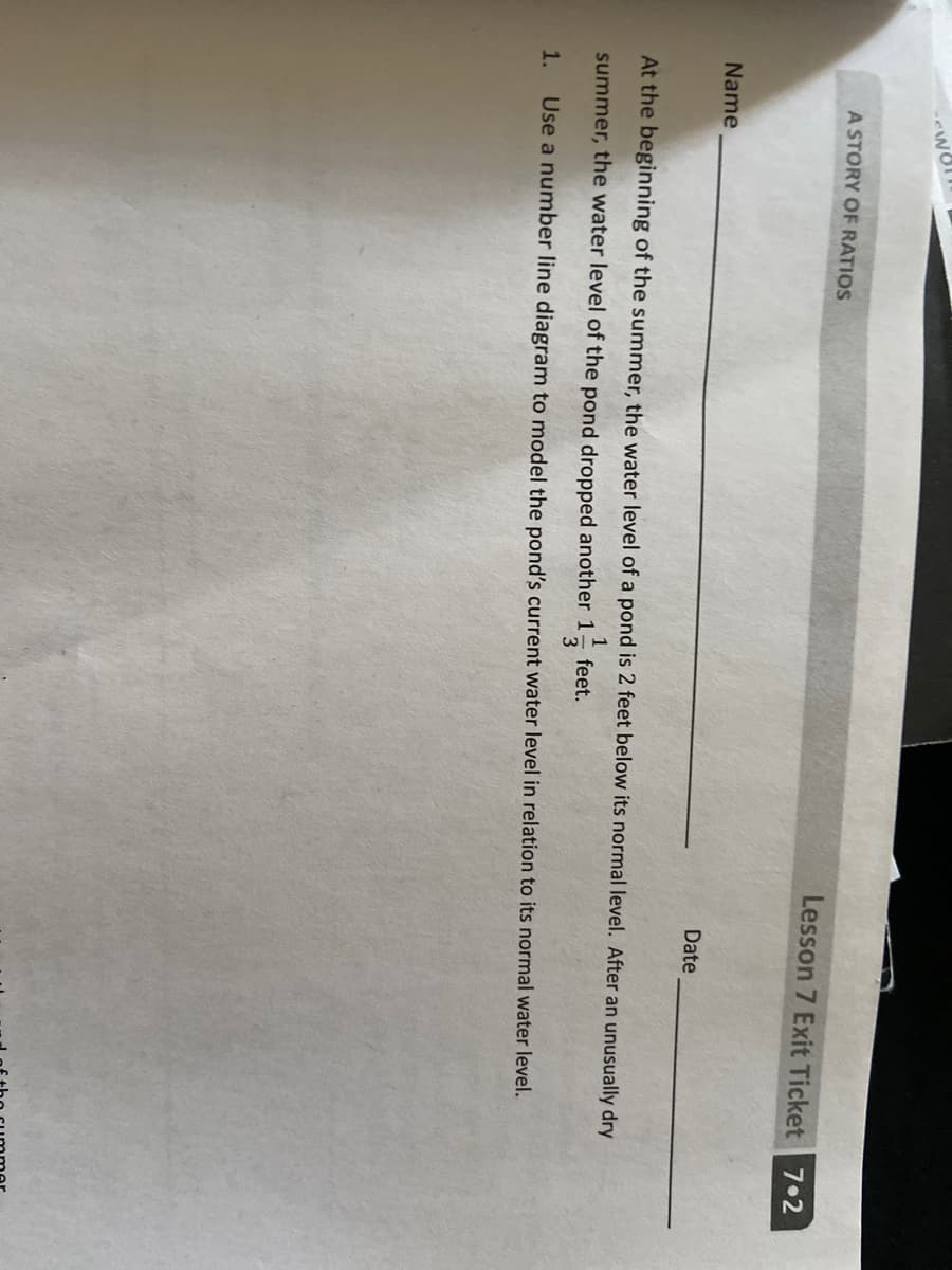 A STORY OF RATIOS
Lesson 7 Exit Ticket 7 2
Name
Date
At the beginning of the summer, the water level of a pond is 2 feet below its normal level. After an unusually dry
1
feet.
summer, the water level of the pond dropped another 1
3
1.
Use a number line diagram to model the pond's current water level in relation to its normal water level.
